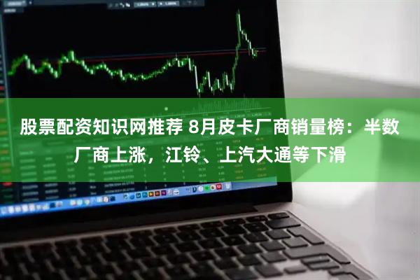 股票配资知识网推荐 8月皮卡厂商销量榜：半数厂商上涨，江铃、上汽大通等下滑