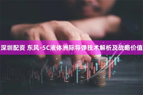 深圳配资 东风-5C液体洲际导弹技术解析及战略价值