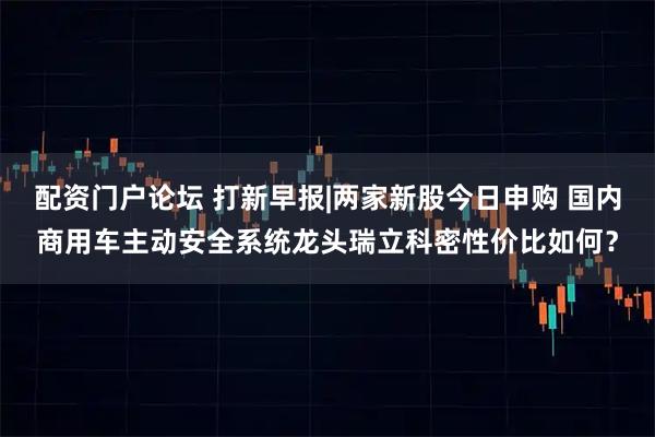 配资门户论坛 打新早报|两家新股今日申购 国内商用车主动安全系统龙头瑞立科密性价比如何？