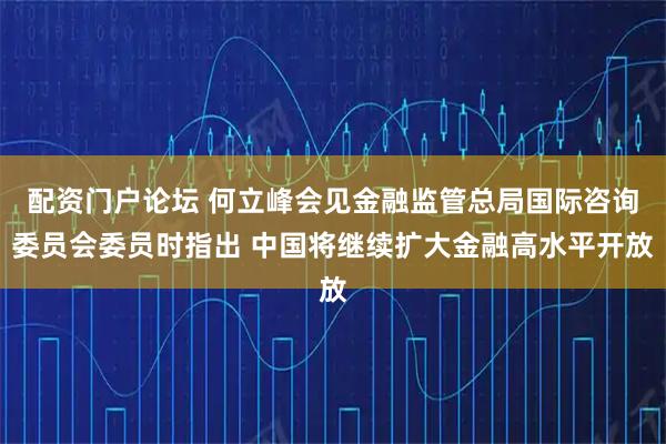 配资门户论坛 何立峰会见金融监管总局国际咨询委员会委员时指出 中国将继续扩大金融高水平开放