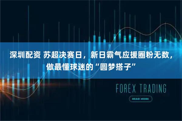 深圳配资 苏超决赛日，新日霸气应援圈粉无数，做最懂球迷的“圆梦搭子”