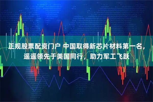 正规股票配资门户 中国取得新芯片材料第一名，遥遥领先于美国同行，助力军工飞跃