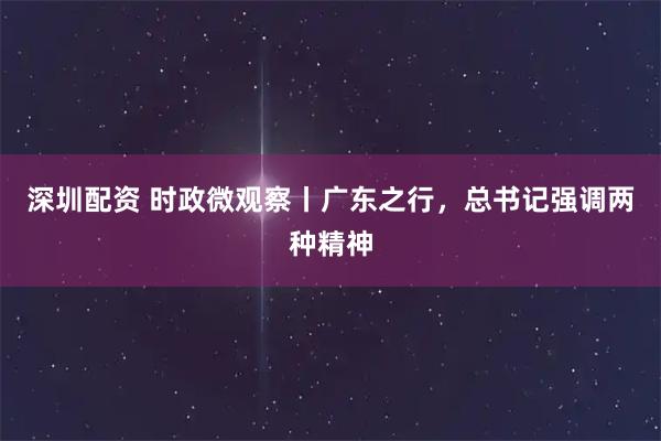 深圳配资 时政微观察丨广东之行，总书记强调两种精神