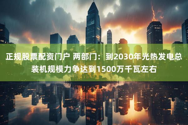 正规股票配资门户 两部门：到2030年光热发电总装机规模力争达到1500万千瓦左右
