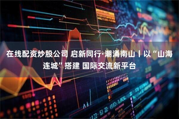 在线配资炒股公司 启新同行·潮涌南山丨以“山海连城”搭建 国际交流新平台