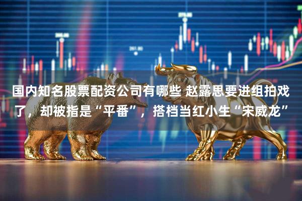 国内知名股票配资公司有哪些 赵露思要进组拍戏了，却被指是“平番”，搭档当红小生“宋威龙”