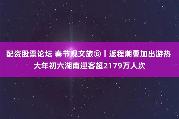 配资股票论坛 春节观文旅⑧丨返程潮叠加出游热 大年初六湖南迎客超2179万人次