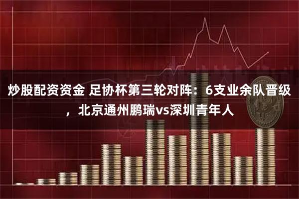 炒股配资资金 足协杯第三轮对阵：6支业余队晋级，北京通州鹏瑞vs深圳青年人