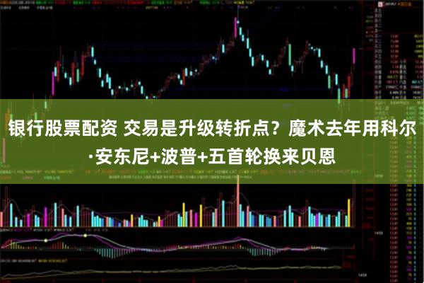 银行股票配资 交易是升级转折点？魔术去年用科尔·安东尼+波普+五首轮换来贝恩