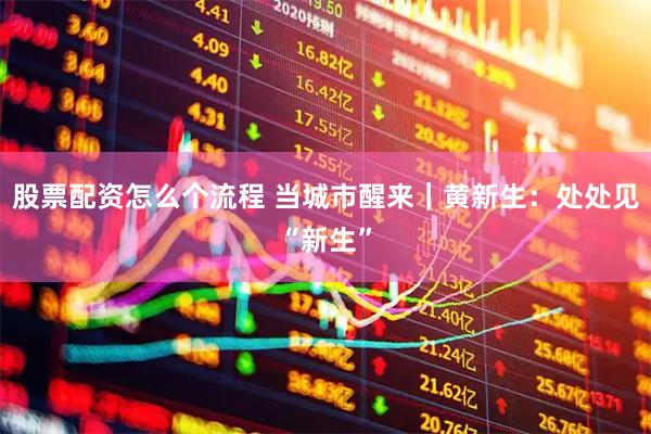股票配资怎么个流程 当城市醒来｜黄新生：处处见“新生”