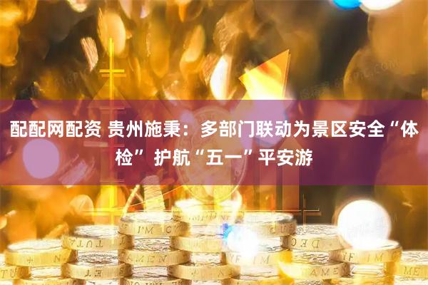 配配网配资 贵州施秉：多部门联动为景区安全“体检” 护航“五一”平安游