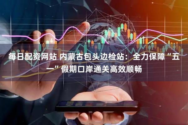 每日配资网站 内蒙古包头边检站：全力保障“五一”假期口岸通关高效顺畅