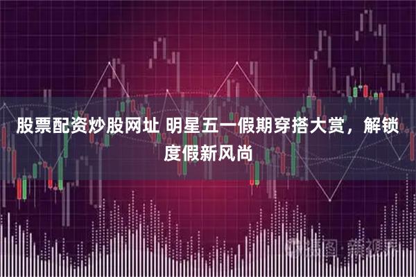 股票配资炒股网址 明星五一假期穿搭大赏，解锁度假新风尚